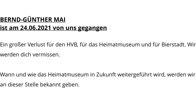 HEIMATMUSEUM BERND-GÜNTHER MAI ist am 24.06.2021 von uns gegangen  Ein großer Verlust für den HVB, für das Heimatmuseum und für Bierstadt. Wir werden dich vermissen.  Wann und wie das Heimatmuseum in Zukunft weitergeführt wird, werden wir an dieser Stelle bekannt geben.
