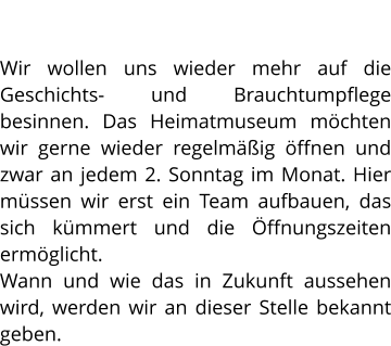 HEIMATMUSEUM Wir wollen uns wieder mehr auf die Geschichts- und Brauchtumpflege besinnen. Das Heimatmuseum möchten wir gerne wieder regelmäßig öffnen und zwar an jedem 2. Sonntag im Monat. Hier müssen wir erst ein Team aufbauen, das sich kümmert und die Öffnungszeiten ermöglicht. Wann und wie das in Zukunft aussehen wird, werden wir an dieser Stelle bekannt geben.