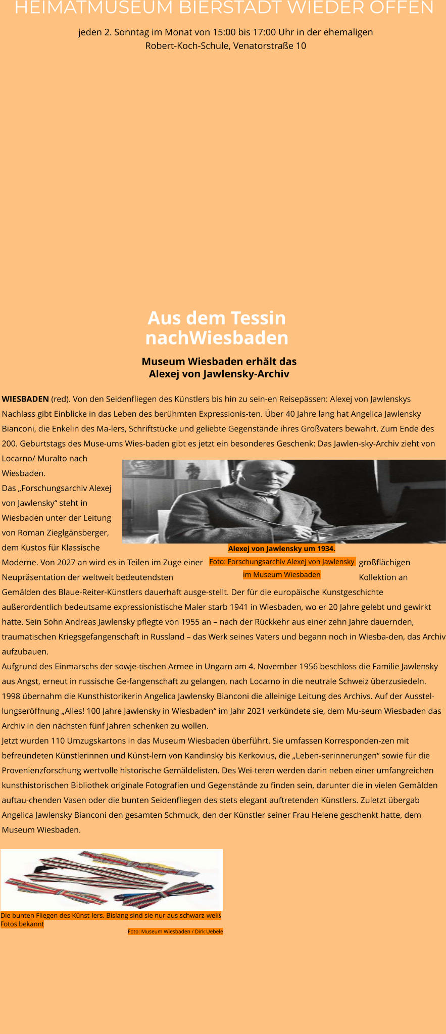 HEIMATMUSEUM BIERSTADT WIEDER OFFEN jeden 2. Sonntag im Monat von 15:00 bis 17:00 Uhr in der ehemaligen Robert-Koch-Schule, Venatorstraße 10 WIESBADEN (red). Von den Seidenfliegen des Künstlers bis hin zu sein-en Reisepässen: Alexej von Jawlenskys Nachlass gibt Einblicke in das Leben des berühmten Expressionis-ten. Über 40 Jahre lang hat Angelica Jawlensky Bianconi, die Enkelin des Ma-lers, Schriftstücke und geliebte Gegenstände ihres Großvaters bewahrt. Zum Ende des 200. Geburtstags des Muse-ums Wies-baden gibt es jetzt ein besonderes Geschenk: Das Jawlen-sky-Archiv zieht von Locarno/ Muralto nach Wiesbaden.  Das „Forschungsarchiv Alexej von Jawlensky“ steht in Wiesbaden unter der Leitung von Roman Zieglgänsberger, dem Kustos für Klassische Moderne. Von 2027 an wird es in Teilen im Zuge einer großflächigen Neupräsentation der weltweit bedeutendsten Kollektion an Gemälden des Blaue-Reiter-Künstlers dauerhaft ausge-stellt. Der für die europäische Kunstgeschichte außerordentlich bedeutsame expressionistische Maler starb 1941 in Wiesbaden, wo er 20 Jahre gelebt und gewirkt hatte. Sein Sohn Andreas Jawlensky pflegte von 1955 an – nach der Rückkehr aus einer zehn Jahre dauernden, traumatischen Kriegsgefangenschaft in Russland – das Werk seines Vaters und begann noch in Wiesba-den, das Archiv aufzubauen.  Aufgrund des Einmarschs der sowje-tischen Armee in Ungarn am 4. November 1956 beschloss die Familie Jawlensky aus Angst, erneut in russische Ge-fangenschaft zu gelangen, nach Locarno in die neutrale Schweiz überzusiedeln. 1998 übernahm die Kunsthistorikerin Angelica Jawlensky Bianconi die alleinige Leitung des Archivs. Auf der Ausstel-lungseröffnung „Alles! 100 Jahre Jawlensky in Wiesbaden“ im Jahr 2021 verkündete sie, dem Mu-seum Wiesbaden das Archiv in den nächsten fünf Jahren schenken zu wollen.  Jetzt wurden 110 Umzugskartons in das Museum Wiesbaden überführt. Sie umfassen Korresponden-zen mit befreundeten Künstlerinnen und Künst-lern von Kandinsky bis Kerkovius, die „Leben-serinnerungen“ sowie für die Provenienzforschung wertvolle historische Gemäldelisten. Des Wei-teren werden darin neben einer umfangreichen kunsthistorischen Bibliothek originale Fotografien und Gegenstände zu finden sein, darunter die in vielen Gemälden auftau-chenden Vasen oder die bunten Seidenfliegen des stets elegant auftretenden Künstlers. Zuletzt übergab Angelica Jawlensky Bianconi den gesamten Schmuck, den der Künstler seiner Frau Helene geschenkt hatte, dem Museum Wiesbaden.    Museum Wiesbaden erhält das Alexej von Jawlensky-Archiv Aus dem Tessin nachWiesbaden Die bunten Fliegen des Künst-lers. Bislang sind sie nur aus schwarz-weiß Fotos bekannt Foto: Museum Wiesbaden / Dirk Uebele Alexej von Jawlensky um 1934.Foto: Forschungsarchiv Alexej von Jawlensky im Museum Wiesbaden