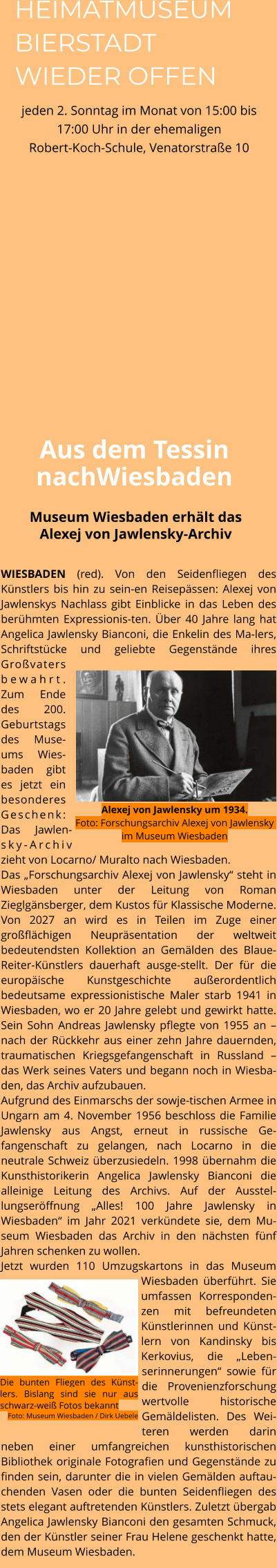 WIESBADEN (red). Von den Seidenfliegen des Künstlers bis hin zu sein-en Reisepässen: Alexej von Jawlenskys Nachlass gibt Einblicke in das Leben des berühmten Expressionis-ten. Über 40 Jahre lang hat Angelica Jawlensky Bianconi, die Enkelin des Ma-lers, Schriftstücke und geliebte Gegenstände ihres Großvaters bewahrt. Zum Ende des 200. Geburtstags des Muse-ums Wies-baden gibt es jetzt ein besonderes Geschenk: Das Jawlen-sky-Archiv zieht von Locarno/ Muralto nach Wiesbaden.  Das „Forschungsarchiv Alexej von Jawlensky“ steht in Wiesbaden unter der Leitung von Roman Zieglgänsberger, dem Kustos für Klassische Moderne. Von 2027 an wird es in Teilen im Zuge einer großflächigen Neupräsentation der weltweit bedeutendsten Kollektion an Gemälden des Blaue-Reiter-Künstlers dauerhaft ausge-stellt. Der für die europäische Kunstgeschichte außerordentlich bedeutsame expressionistische Maler starb 1941 in Wiesbaden, wo er 20 Jahre gelebt und gewirkt hatte. Sein Sohn Andreas Jawlensky pflegte von 1955 an – nach der Rückkehr aus einer zehn Jahre dauernden, traumatischen Kriegsgefangenschaft in Russland – das Werk seines Vaters und begann noch in Wiesba-den, das Archiv aufzubauen.  Aufgrund des Einmarschs der sowje-tischen Armee in Ungarn am 4. November 1956 beschloss die Familie Jawlensky aus Angst, erneut in russische Ge-fangenschaft zu gelangen, nach Locarno in die neutrale Schweiz überzusiedeln. 1998 übernahm die Kunsthistorikerin Angelica Jawlensky Bianconi die alleinige Leitung des Archivs. Auf der Ausstel-lungseröffnung „Alles! 100 Jahre Jawlensky in Wiesbaden“ im Jahr 2021 verkündete sie, dem Mu-seum Wiesbaden das Archiv in den nächsten fünf Jahren schenken zu wollen.  Jetzt wurden 110 Umzugskartons in das Museum Wiesbaden überführt. Sie umfassen Korresponden-zen mit befreundeten Künstlerinnen und Künst-lern von Kandinsky bis Kerkovius, die „Leben-serinnerungen“ sowie für die Provenienzforschung wertvolle historische Gemäldelisten. Des Wei-teren werden darin neben einer umfangreichen kunsthistorischen Bibliothek originale Fotografien und Gegenstände zu finden sein, darunter die in vielen Gemälden auftau-chenden Vasen oder die bunten Seidenfliegen des stets elegant auftretenden Künstlers. Zuletzt übergab Angelica Jawlensky Bianconi den gesamten Schmuck, den der Künstler seiner Frau Helene geschenkt hatte, dem Museum Wiesbaden.    Museum Wiesbaden erhält das Alexej von Jawlensky-Archiv Aus dem Tessin nachWiesbaden Die bunten Fliegen des Künst-lers. Bislang sind sie nur aus schwarz-weiß Fotos bekannt Foto: Museum Wiesbaden / Dirk Uebele Alexej von Jawlensky um 1934.Foto: Forschungsarchiv Alexej von Jawlensky im Museum Wiesbaden HEIMATMUSEUM BIERSTADT WIEDER OFFEN jeden 2. Sonntag im Monat von 15:00 bis 17:00 Uhr in der ehemaligen Robert-Koch-Schule, Venatorstraße 10