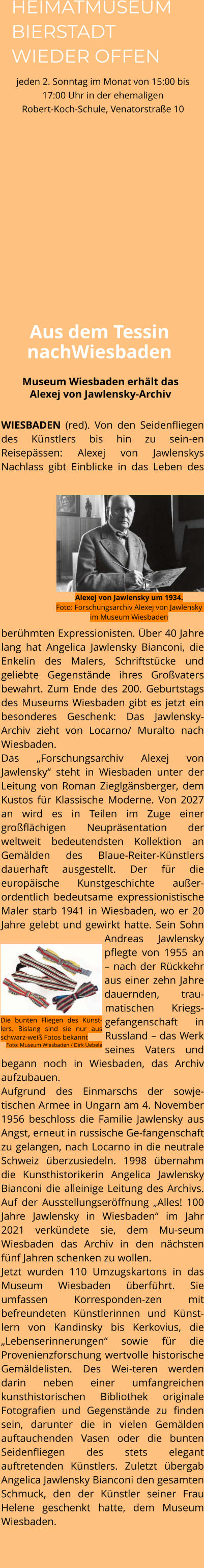 WIESBADEN (red). Von den Seidenfliegen des Künstlers bis hin zu sein-en Reisepässen: Alexej von Jawlenskys Nachlass gibt Einblicke in das Leben des berühmten Expressionisten. Über 40 Jahre lang hat Angelica Jawlensky Bianconi, die Enkelin des Malers, Schriftstücke und geliebte Gegenstände ihres Großvaters bewahrt. Zum Ende des 200. Geburtstags des Museums Wiesbaden gibt es jetzt ein besonderes Geschenk: Das Jawlensky-Archiv zieht von Locarno/ Muralto nach Wiesbaden.  Das „Forschungsarchiv Alexej von Jawlensky“ steht in Wiesbaden unter der Leitung von Roman Zieglgänsberger, dem Kustos für Klassische Moderne. Von 2027 an wird es in Teilen im Zuge einer großflächigen Neupräsentation der weltweit bedeutendsten Kollektion an Gemälden des Blaue-Reiter-Künstlers dauerhaft ausgestellt. Der für die europäische Kunstgeschichte außer-ordentlich bedeutsame expressionistische Maler starb 1941 in Wiesbaden, wo er 20 Jahre gelebt und gewirkt hatte. Sein Sohn Andreas Jawlensky pflegte von 1955 an – nach der Rückkehr aus einer zehn Jahre dauernden, trau-matischen Kriegs-gefangenschaft in Russland – das Werk seines Vaters und begann noch in Wiesbaden, das Archiv aufzubauen.  Aufgrund des Einmarschs der sowje-tischen Armee in Ungarn am 4. November 1956 beschloss die Familie Jawlensky aus Angst, erneut in russische Ge-fangenschaft zu gelangen, nach Locarno in die neutrale Schweiz überzusiedeln. 1998 übernahm die Kunsthistorikerin Angelica Jawlensky Bianconi die alleinige Leitung des Archivs. Auf der Ausstellungseröffnung „Alles! 100 Jahre Jawlensky in Wiesbaden“ im Jahr 2021 verkündete sie, dem Mu-seum Wiesbaden das Archiv in den nächsten fünf Jahren schenken zu wollen.  Jetzt wurden 110 Umzugskartons in das Museum Wiesbaden überführt. Sie umfassen Korresponden-zen mit befreundeten Künstlerinnen und Künst-lern von Kandinsky bis Kerkovius, die „Lebenserinnerungen“ sowie für die Provenienzforschung wertvolle historische Gemäldelisten. Des Wei-teren werden darin neben einer umfangreichen kunsthistorischen Bibliothek originale Fotografien und Gegenstände zu finden sein, darunter die in vielen Gemälden auftauchenden Vasen oder die bunten Seidenfliegen des stets elegant auftretenden Künstlers. Zuletzt übergab Angelica Jawlensky Bianconi den gesamten Schmuck, den der Künstler seiner Frau Helene geschenkt hatte, dem Museum Wiesbaden.    Museum Wiesbaden erhält das Alexej von Jawlensky-Archiv Aus dem Tessin nachWiesbaden Die bunten Fliegen des Künst-lers. Bislang sind sie nur aus schwarz-weiß Fotos bekannt Foto: Museum Wiesbaden / Dirk Uebele Alexej von Jawlensky um 1934.Foto: Forschungsarchiv Alexej von Jawlensky im Museum Wiesbaden HEIMATMUSEUM BIERSTADT WIEDER OFFEN jeden 2. Sonntag im Monat von 15:00 bis 17:00 Uhr in der ehemaligen Robert-Koch-Schule, Venatorstraße 10